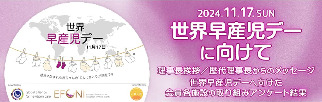 世界 早産児デー 11月17日 世界で生まれる赤ちゃんの10人にひとりが早産です 2024.11.17. SUN 世界早産児デーに向けて 理事長挨拶/歴代理事長からのメッセージ 世界早産児デーへ向けた 会員各施設の取り組みアンケート結果