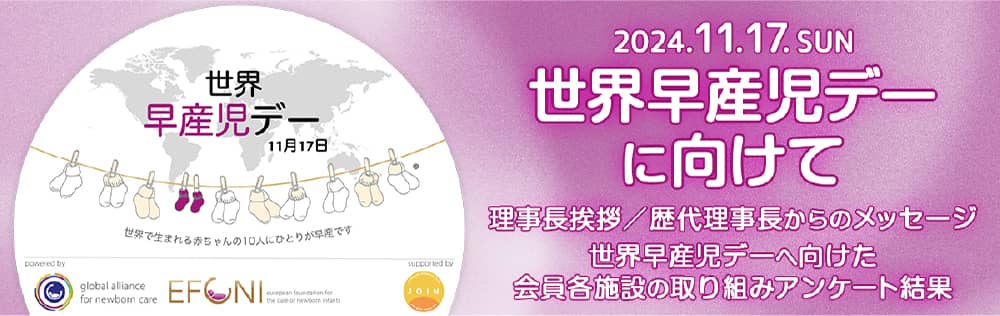 世界 早産児デー 11月17日 世界で生まれる赤ちゃんの10人にひとりが早産です 2024.11.17. SUN 世界早産児デーに向けて 理事長挨拶/歴代理事長からのメッセージ 世界早産児デーへ向けた 会員各施設の取り組みアンケート結果